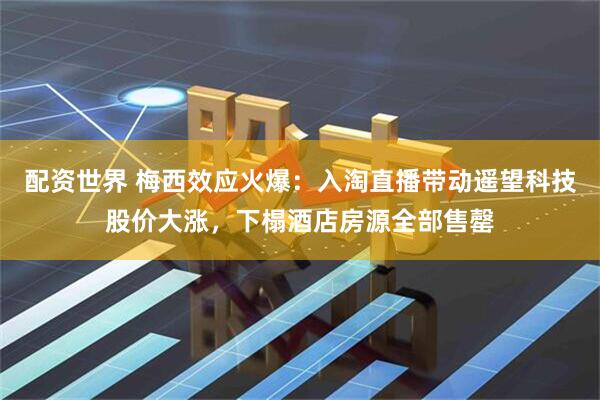配资世界 梅西效应火爆：入淘直播带动遥望科技股价大涨，下榻酒店房源全部售罄