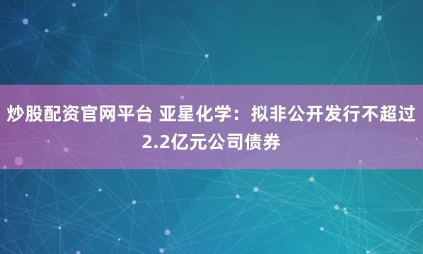 炒股配资官网平台 亚星化学：拟非公开发行不超过2.2亿元公司债券