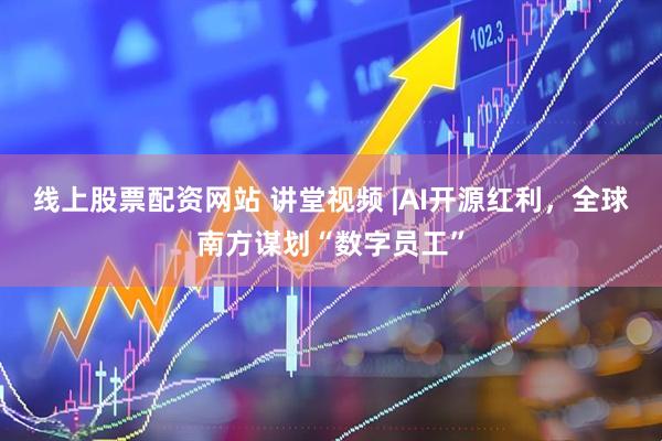 线上股票配资网站 讲堂视频 |AI开源红利，全球南方谋划“数字员工”