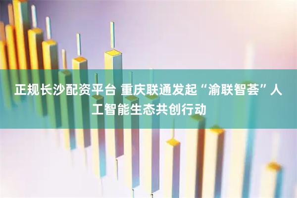 正规长沙配资平台 重庆联通发起“渝联智荟”人工智能生态共创行动