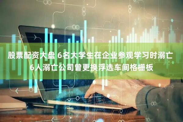 股票配资大盘 6名大学生在企业参观学习时溺亡 6人溺亡公司曾更换浮选车间格栅板