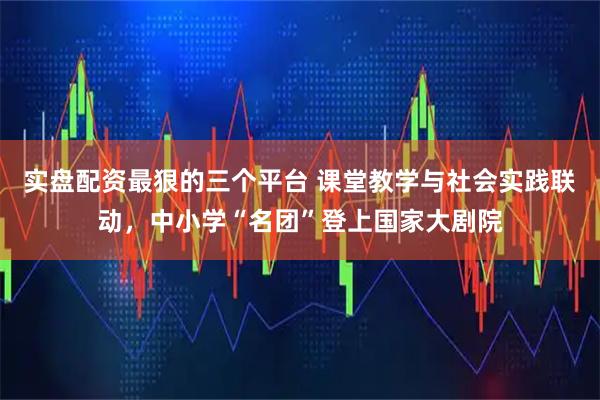 实盘配资最狠的三个平台 课堂教学与社会实践联动,中小学“名团”登上国家大剧院