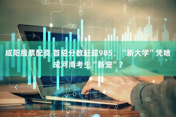 咸阳股票配资 首招分数赶超985，“新大学”凭啥成河南考生“新宠”？