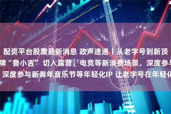 配资平台股票最新消息 政声速递丨从老字号到新顶流！德州扒鸡?推出子品牌“鲁小吉” 切入露营、电竞等新消费场景，深度参与新青年音乐节等年轻化IP 让老字号在年轻化氛围中“破局生长”