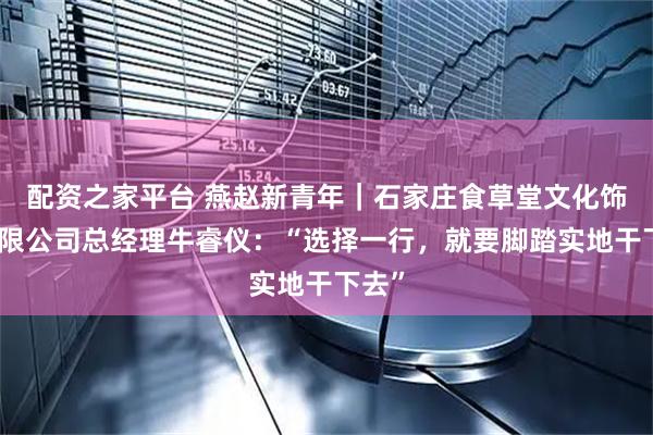 配资之家平台 燕赵新青年｜石家庄食草堂文化饰品有限公司总经理牛睿仪：“选择一行，就要脚踏实地干下去”
