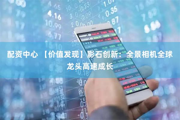 配资中心 【价值发现】影石创新：全景相机全球龙头高速成长