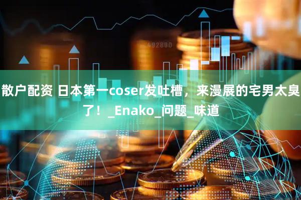 散户配资 日本第一coser发吐槽，来漫展的宅男太臭了！_Enako_问题_味道