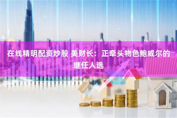在线精明配资炒股 美财长：正牵头物色鲍威尔的继任人选