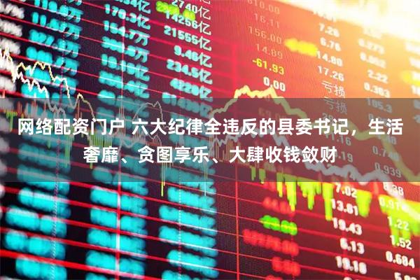 网络配资门户 六大纪律全违反的县委书记，生活奢靡、贪图享乐、大肆收钱敛财