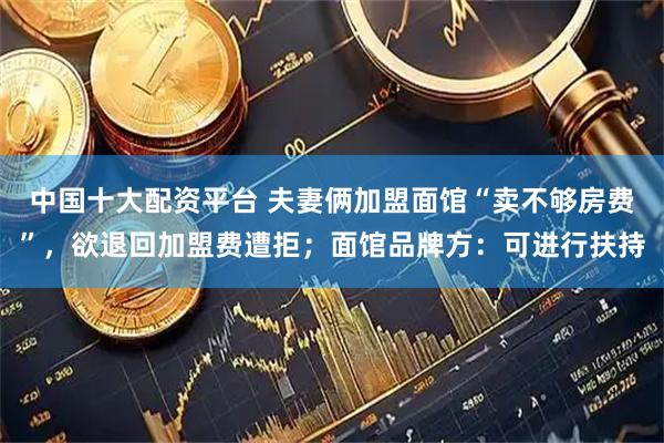 中国十大配资平台 夫妻俩加盟面馆“卖不够房费”，欲退回加盟费遭拒；面馆品牌方：可进行扶持