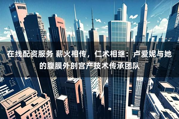 在线配资服务 薪火相传，仁术相继：卢爱妮与她的腹膜外剖宫产技术传承团队