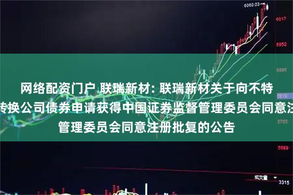 网络配资门户 联瑞新材: 联瑞新材关于向不特定对象发行可转换公司债券申请获得中国证券监督管理委员会同意注册批复的公告