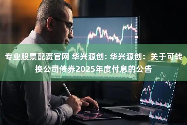 专业股票配资官网 华兴源创: 华兴源创：关于可转换公司债券2025年度付息的公告