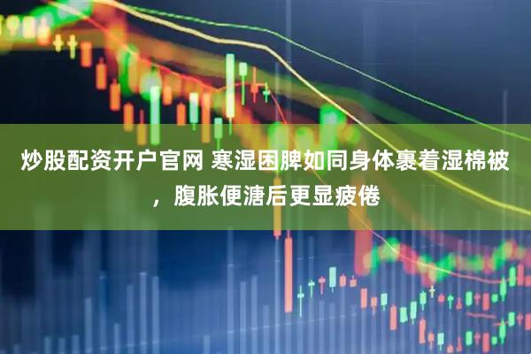 炒股配资开户官网 寒湿困脾如同身体裹着湿棉被,腹胀便溏后更显疲倦