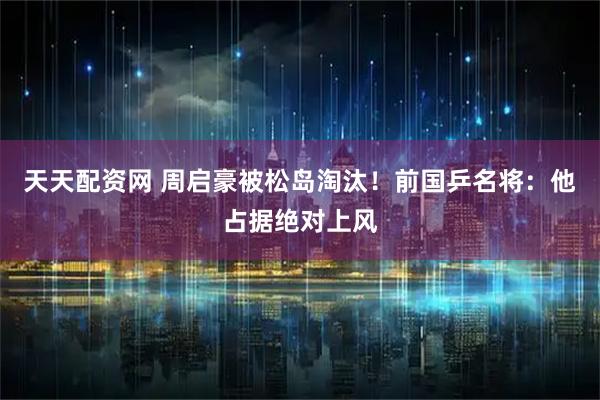 天天配资网 周启豪被松岛淘汰！前国乒名将：他占据绝对上风