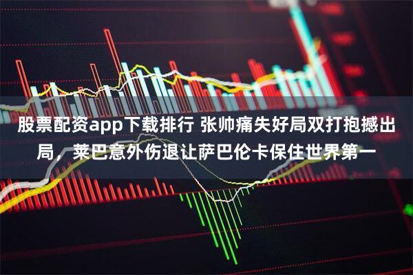 股票配资app下载排行 张帅痛失好局双打抱撼出局，莱巴意外伤退让萨巴伦卡保住世界第一